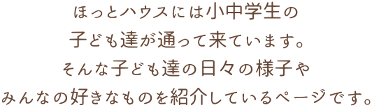 ほっとハウスには小中学生の 子ども達が通って来ています。 そんな子ども達の日々の様子や みんなの好きなものを紹介しているページです。