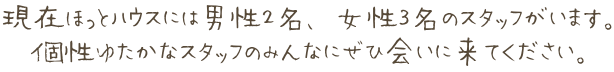 現在ほっとハウスには男性２名、女性３名のスタッフがいます。 個性ゆたかなスタッフのみんなにぜひ会いに来てください。